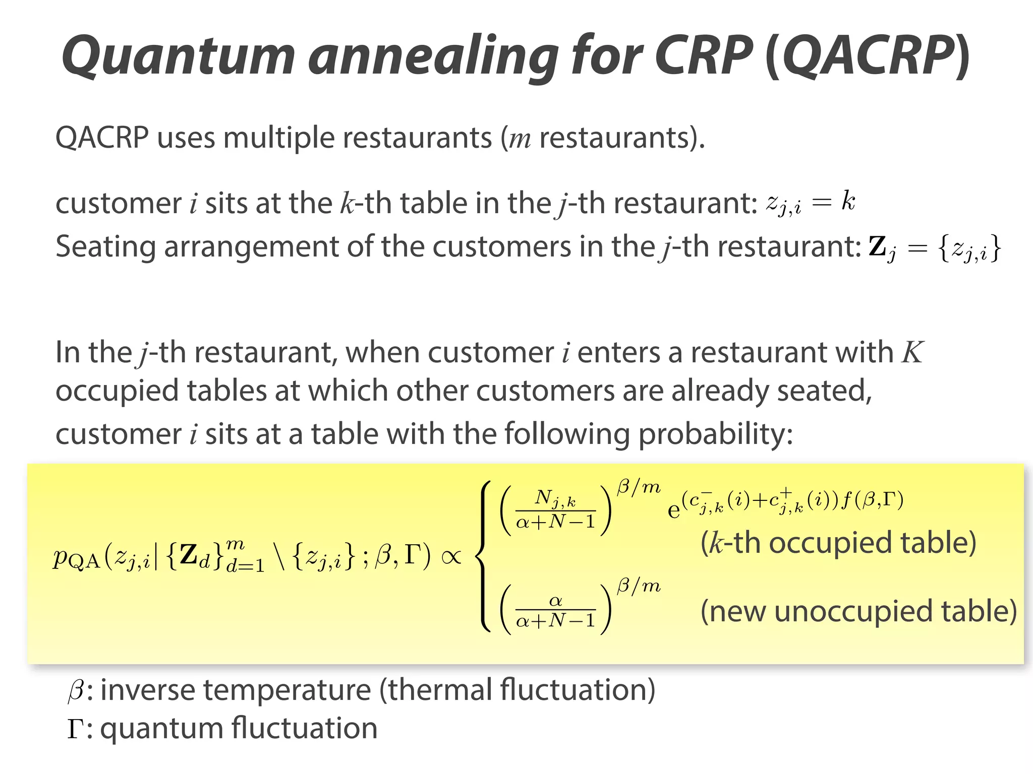 Quantum annealing for CRP (QACRP)
QACRP uses multiple restaurants (m restaurants).
customer i sits at the k-th table in the j-th restaurant: zj,i = k
Seating arrangement of the customers in the j-th restaurant: Zj = {zj,i }
In the j-th restaurant, when customer i enters a restaurant with K
occupied tables at which other customers are already seated,
customer i sits at a table with the following probability:
Nj,k
+N 1

/m

(k-th occupied table)

m

pQA (zj,i | {Zd }d=1  {zj,i } ; , )

e

(cj,k (i)+c+ (i))f ( , )
j,k

/m
+N 1

: inverse temperature (thermal fluctuation)
: quantum fluctuation

(new unoccupied table)

 