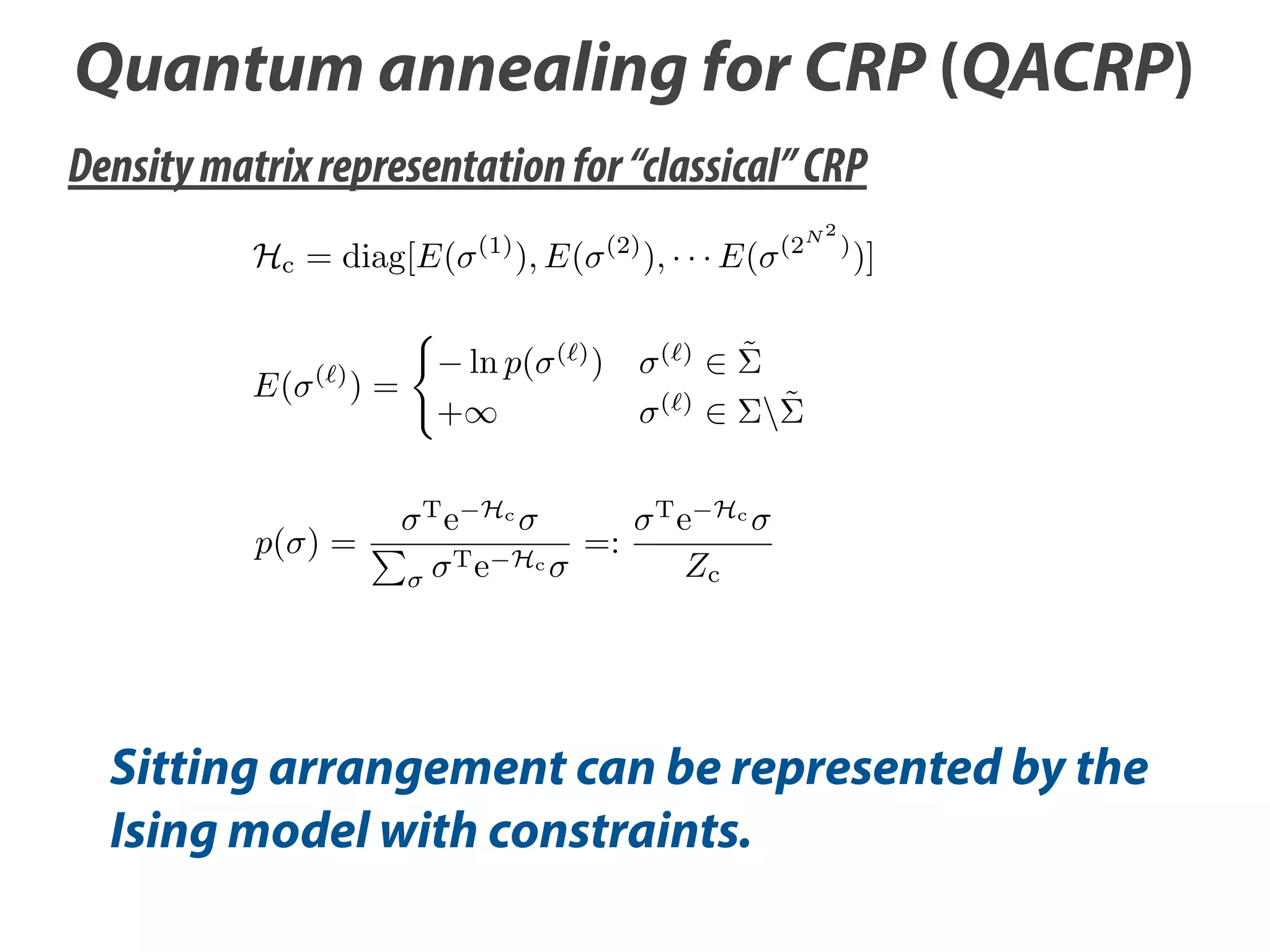 Quantum annealing for CRP (QACRP)
Density matrix representation for “classical” CRP
Hc = diag[E(
E(

( )

)=

p( ) =

(1)

), E(

ln p(

( )

(2)

)

+
T

e

), · · · E(
( )

T e Hc

=:

T

)

)]

˜

( )

Hc

(2

N2

˜

e Hc
Zc

Sitting arrangement can be represented by the
Ising model with constraints.

 