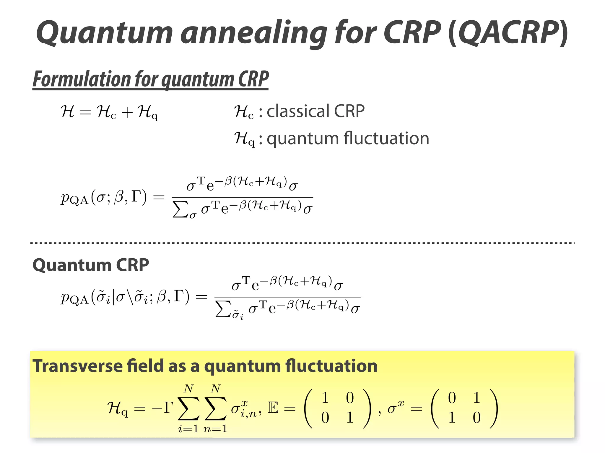 Quantum annealing for CRP (QACRP)
Formulation for quantum CRP
H = Hc + Hq

Hc : classical CRP

Hq : quantum fluctuation

T

pQA ( ; , ) =

e

(Hc +Hq )

Te

Quantum CRP

(Hc +Hq )

T

pQA (˜i | ˜i ; , ) =

˜i

e

(Hc +Hq )

Te

(Hc +Hq )

Transverse field as a quantum fluctuation
N

Hq =

N
x
i,n ,

i=1 n=1

E=

1
0

0
1

,

x

=

0 1
1 0

 