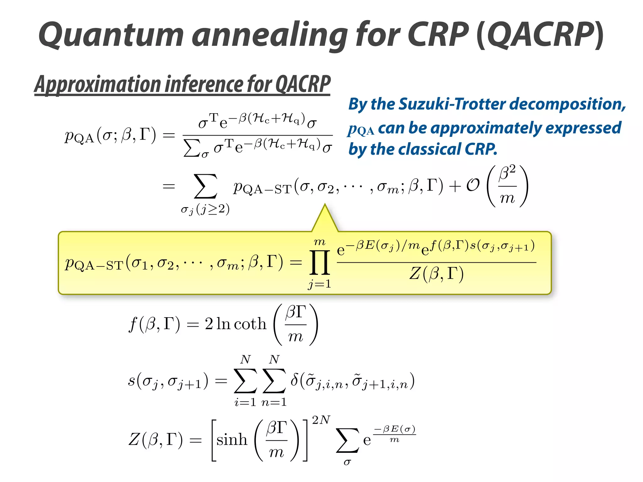 Quantum annealing for CRP (QACRP)
Approximation inference for QACRP
T

pQA ( ; , ) =

e

(Hc +Hq )

Te

=

(Hc +Hq )

pQA
j (j

ST (

,

2)

2, · · ·

m

pQA

ST ( 1 ,

2, · · ·

,

m;

, )=

N
j+1 )

e

,

E(

j=1

f ( , ) = 2 ln coth
s( j ,

By the Suzuki-Trotter decomposition,
pQA can be approximately expressed
by the classical CRP.
m;

, )+O
ef ( , )s(
Z( , )

j )/m

m
N

(˜j,i,n , ˜j+1,i,n )

=
i=1 n=1

2N

Z( , ) = sinh

m

e

E( )
m

2

m
j , j+1 )

 