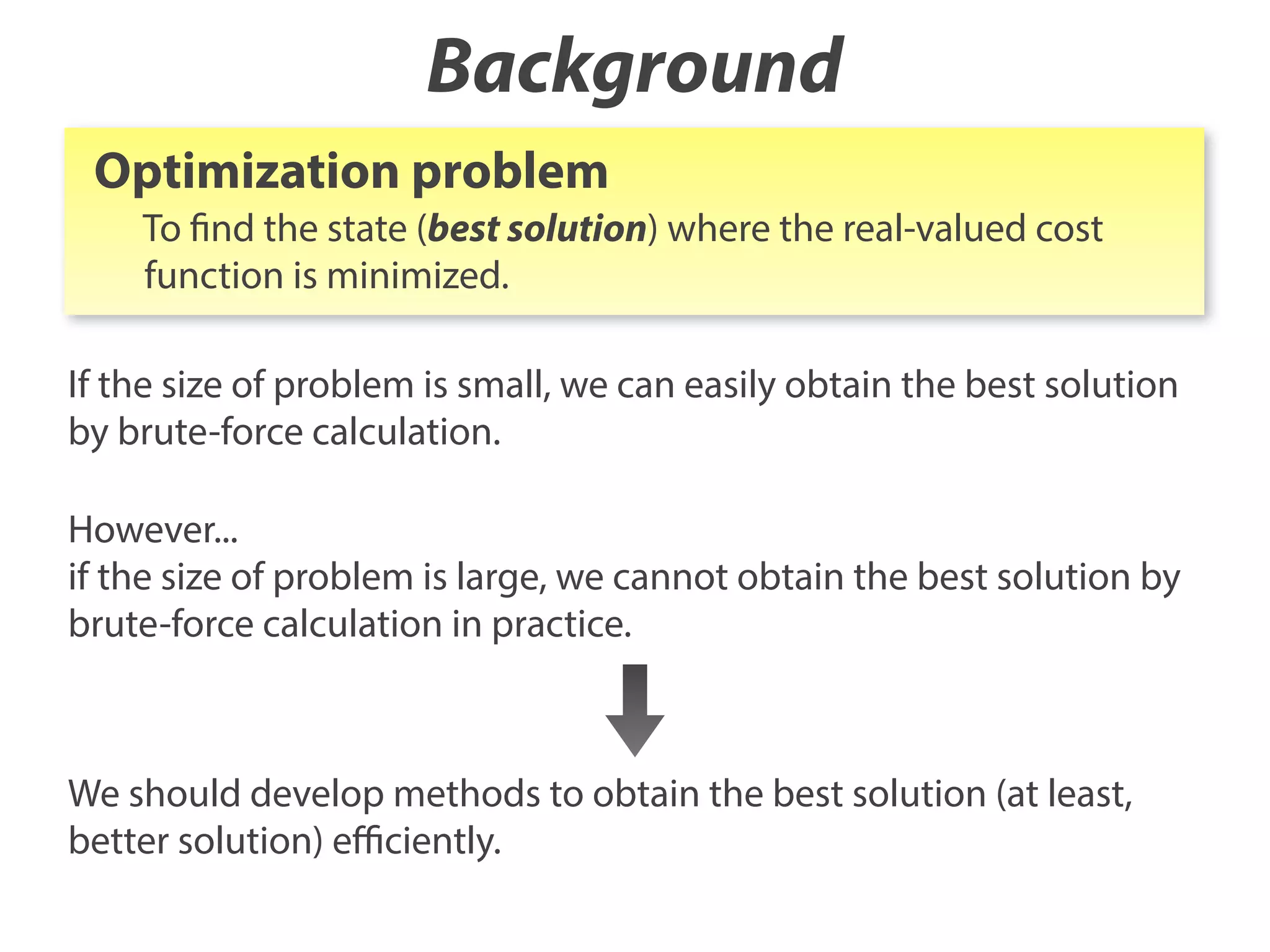 Background
Optimization problem
To find the state (best solution) where the real-valued cost
function is minimized.
If the size of problem is small, we can easily obtain the best solution
by brute-force calculation.
However...
if the size of problem is large, we cannot obtain the best solution by
brute-force calculation in practice.

We should develop methods to obtain the best solution (at least,
better solution) eﬃciently.

 