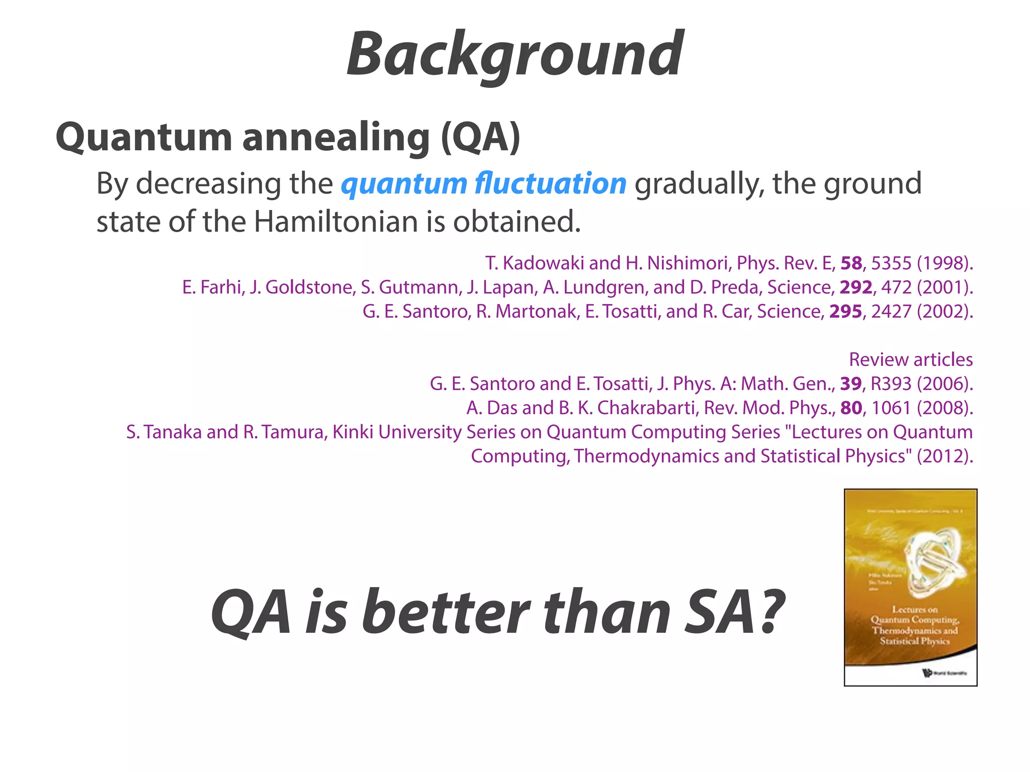 Background
Quantum annealing (QA)
By decreasing the quantum fluctuation gradually, the ground
state of the Hamiltonian is obtained.
T. Kadowaki and H. Nishimori, Phys. Rev. E, 58, 5355 (1998).
E. Farhi, J. Goldstone, S. Gutmann, J. Lapan, A. Lundgren, and D. Preda, Science, 292, 472 (2001).
G. E. Santoro, R. Martonak, E. Tosatti, and R. Car, Science, 295, 2427 (2002).
Review articles
G. E. Santoro and E. Tosatti, J. Phys. A: Math. Gen., 39, R393 (2006).
A. Das and B. K. Chakrabarti, Rev. Mod. Phys., 80, 1061 (2008).
S. Tanaka and R. Tamura, Kinki University Series on Quantum Computing Series "Lectures on Quantum
Computing, Thermodynamics and Statistical Physics" (2012).

QA is better than SA?

 