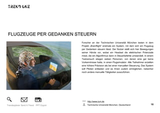 FLUGZEUGE PER GEDANKEN STEUERN
Forscher an der Technischen Universität München testen in dem
Projekt „Brainflight“ erstmals ein System, mit dem sich ein Flugzeug
per Gedanken steuern lässt. Der Nutzer stellt sich hier Bewegungen
seiner Hände vor, wobei ein Headset die elektrischen Potenziale
misst, die ein Algorithmus dann in Steuerbefehle umwandelt. In einem
Testversuch stiegen sieben Personen, von denen eine gar keine
Vorkenntnisse hatte, in einen Flugsimulator. Alle Teilnehmer erzielten
eine höhere Präzision als bei einer manuellen Steuerung. Das System
soll Piloten entlasten und es ihnen zudem ermöglichen, nebenher
noch andere manuelle Tätigkeiten auszuführen.
http://www.tum.de
Technische Universität München, Deutschland 10Trendexplorer Send A Trend PPT Export
 