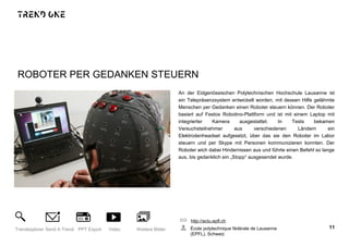 ROBOTER PER GEDANKEN STEUERN
An der Eidgenössischen Polytechnischen Hochschule Lausanne ist
ein Telepräsenzsystem entwickelt worden, mit dessen Hilfe gelähmte
Menschen per Gedanken einen Roboter steuern können. Der Roboter
basiert auf Festos Robotino-Plattform und ist mit einem Laptop mit
integrierter Kamera ausgestattet. In Tests bekamen
Versuchsteilnehmer aus verschiedenen Ländern ein
Elektrodenheadset aufgesetzt, über das sie den Roboter im Labor
steuern und per Skype mit Personen kommunizieren konnten. Der
Roboter wich dabei Hindernissen aus und führte einen Befehl so lange
aus, bis gedanklich ein „Stopp“ ausgesendet wurde.
http://actu.epfl.ch
École polytechnique fédérale de Lausanne
(EPFL), Schweiz
11Trendexplorer Send A Trend PPT Export Video Weitere Bilder
 