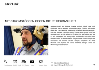MIT STROMSTÖSSEN GEGEN DIE REISEKRANKHEIT
Wissenschaftler am Imperial College London haben eine App
entwickelt, die mit leichten Stromstößen gegen Übelkeit auf Reisen
helfen soll. Dafür wird die Anwendung mit einem Headset gekoppelt,
das über mehrere Elektroden verfügt. Diese geben gezielt Strom mit
geringer Stärke ab und wirken so auf jenen Teil des Gehirns ein, der
für das Verarbeiten von Bewegungen verantwortlich ist und in dem
laut Medizinern die Reisekrankheit ausgelöst wird. In Tests zeigten die
Probanden mit Headset deutlich weniger Symptome als ohne
Headset. Das System soll daher innerhalb weniger Jahre zur
Marktreife gebracht werden.
http://www3.imperial.ac.uk
Imperial College, Großbritannien 12Trendexplorer Send A Trend PPT Export Video Weitere Bilder
 