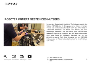 ROBOTER IMITIERT GESTEN DES NUTZERS
Forscher am Massachusetts Institute of Technology entwickeln den
Roboter „HERMES“, der die Bewegungen eines Nutzers in Echtzeit
umsetzt und ihm haptisches Feedback liefert. Der Nutzer trägt ein
Außenskelett bestehend aus Kabeln und Motoren, die seine
Bewegungen aufnehmen. Trifft der Roboter beim Ausführen einer
Bewegung Objekte in der Umgebung, wird dem Nutzer der Aufprall in
Form eines Rucks im Hüftbereich übermittelt, der ihn zum
Zurücklehnen zwingt. Auch diese Bewegung wird von „HERMES“
imitiert, sodass der Roboter automatisch die Balance wiederfindet und
nicht umfällt.
https://robotics.mit.edu
Massachusetts Institute of Technology (MIT),
USA
13Trendexplorer Send A Trend PPT Export Video
 