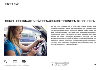 DURCH GEHIRNAKTIVITÄT BENACHRICHTIGUNGEN BLOCKIEREN
An der Tufts University ist im Zuge des Projekts „Phylter“ eine
Software entstanden, welche die Gehirnwellen von Personen misst
und anhand dessen erkennt, ob sich die jeweilige Person gerade auf
eine Sache konzentriert. Dafür wird durch „funktionelle Nahinfrarot-
Spektroskopie“ (fNIRS) der Blutfluss im Gehirn gemessen. Die Daten
werden mit einem lernfähigen Algorithmus verknüpft, der die
Mobilgeräte anhand der Daten der fNIRS auf die Nutzer einstellt. So
erkennt die Software, ob sich der einzelne Nutzer gerade konzentriert,
und kann dann automatisch eingehende Nachrichten blockieren, um
seine Aufmerksamkeit aufrechtzuerhalten.
http://www.eecs.tufts.edu
Tufts University, USA 14Trendexplorer Send A Trend PPT Export
 