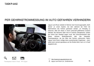 PER GEHIRNSTROMMESSUNG IM AUTO GEFAHREN VERHINDERN
Jaguar Land Rover arbeitet im Rahmen des Forschungsprojekts „Sixth
Sense“ an einem System, bei dem während der Fahrt die
Gehirnströme des Fahrers gemessen werden, um frühzeitig zu
erkennen, falls sich dieser in einem potenziell gefährlichen Zustand
befindet. Die Sensoren dafür sind im Lenkrad untergebracht, sodass
der Fahrer kein Headset tragen muss. Bei Unkonzentriertheit oder
Stress vibrieren Bedienelemente oder das Gaspedal.
Trackingsysteme, die den Blick des Fahrers untersuchen, liefern
Jaguar Land Rover zufolge keine ausreichenden Ergebnisse – denn
selbst wenn jemand geradeaus auf die Straße blickt, kann er im Kopf
abgelenkt sein.
http://newsroom.jaguarlandrover.com
Jaguar Land Rover Ltd., Großbritannien 15Trendexplorer Send A Trend PPT Export
 