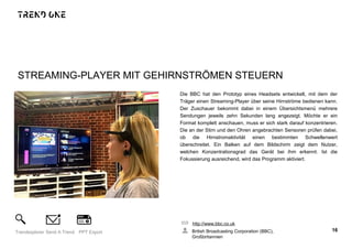 STREAMING-PLAYER MIT GEHIRNSTRÖMEN STEUERN
Die BBC hat den Prototyp eines Headsets entwickelt, mit dem der
Träger einen Streaming-Player über seine Hirnströme bedienen kann.
Der Zuschauer bekommt dabei in einem Übersichtsmenü mehrere
Sendungen jeweils zehn Sekunden lang angezeigt. Möchte er ein
Format komplett anschauen, muss er sich stark darauf konzentrieren.
Die an der Stirn und den Ohren angebrachten Sensoren prüfen dabei,
ob die Hirnstromaktivität einen bestimmten Schwellenwert
überschreitet. Ein Balken auf dem Bildschirm zeigt dem Nutzer,
welchen Konzentrationsgrad das Gerät bei ihm erkennt. Ist die
Fokussierung ausreichend, wird das Programm aktiviert.
http://www.bbc.co.uk
British Broadcasting Corporation (BBC),
Großbritannien
16Trendexplorer Send A Trend PPT Export
 