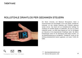 ROLLSTÜHLE DRAHTLOS PER GEDANKEN STEUERN
Die Brown University und Blackrock Microsystems haben in
Zusammenarbeit eine Schnittstelle in Form des Geräts „Cereplex-W“
entwickelt, mit dem drahtlos Rollstühle oder Prothesen gesteuert
werden können. Das Gerät wird am Schädelknochen befestigt. Es
empfängt und verstärkt Signale von Elektroden, die zuvor ins Gehirn
implantiert wurden, und leitet diese Signale per Funk mit 48 Megabit
pro Sekunde an die entsprechenden Empfänger weiter. Bei älteren
Entwicklungen waren für die Übertragung stets Kabel vonnöten, um
die Gedankensteuerung zu ermöglichen. „Cereplex-W“ wurde von der
US-Gesundheitsbehörde bereits zugelassen und kostet 15.000 US-
Dollar.
http://www.blackrockmicro.com
Blackrock Microsystems, USA 17Trendexplorer Send A Trend PPT Export
 