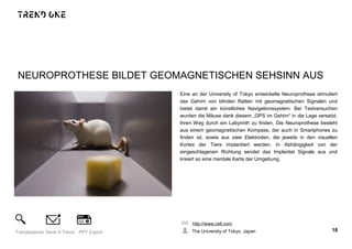NEUROPROTHESE BILDET GEOMAGNETISCHEN SEHSINN AUS
Eine an der University of Tokyo entwickelte Neuroprothese stimuliert
das Gehirn von blinden Ratten mit geomagnetischen Signalen und
bietet damit ein künstliches Navigationssystem. Bei Testversuchen
wurden die Mäuse dank diesem „GPS im Gehirn“ in die Lage versetzt,
ihren Weg durch ein Labyrinth zu finden. Die Neuroprothese besteht
aus einem geomagnetischen Kompass, der auch in Smartphones zu
finden ist, sowie aus zwei Elektroden, die jeweils in den visuellen
Kortex der Tiere implantiert werden. In Abhängigkeit von der
eingeschlagenen Richtung sendet das Implantat Signale aus und
kreiert so eine mentale Karte der Umgebung.
http://www.cell.com
The University of Tokyo, Japan 18Trendexplorer Send A Trend PPT Export
 