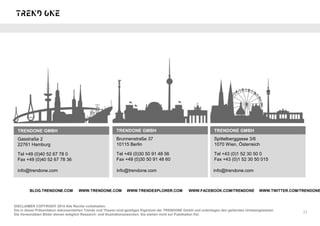 TRENDONE GMBH
Gasstraße 2
22761 Hamburg
Tel +49 (0)40 52 67 78 0
Fax +49 (0)40 52 67 78 36
DISCLAIMER COPYRIGHT 2015 Alle Rechte vorbehalten.
Die in dieser Präsentation dokumentierten Trends und Thesen sind geistiges Eigentum der TRENDONE GmbH und unterliegen den geltenden Urhebergesetzen.
Die Verwendeten Bilder dienen lediglich Research- und Illustrationszwecken. Sie stehen nicht zur Publikation frei.
TRENDONE GMBH
Brunnenstraße 37
10115 Berlin
Tel +49 (0)30 50 91 48 56
Fax +49 (0)30 50 91 48 60
TRENDONE GMBH
Spittelberggasse 3/6
1070 Wien, Österreich
Tel +43 (0)1 52 30 50 0
Fax +43 (0)1 52 30 50 015
21
· · · ·BLOG.TRENDONE.COM WWW.TRENDONE.COM WWW.TRENDEXPLORER.COM WWW.FACEBOOK.COM/TRENDONE WWW.TWITTER.COM/TRENDONE
info@trendone.com info@trendone.com info@trendone.com
 