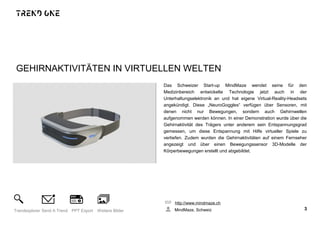 GEHIRNAKTIVITÄTEN IN VIRTUELLEN WELTEN
Das Schweizer Start-up MindMaze wendet seine für den
Medizinbereich entwickelte Technologie jetzt auch in der
Unterhaltungselektronik an und hat eigene Virtual-Reality-Headsets
angekündigt. Diese „NeuroGoggles“ verfügen über Sensoren, mit
denen nicht nur Bewegungen, sondern auch Gehirnwellen
aufgenommen werden können. In einer Demonstration wurde über die
Gehirnaktivität des Trägers unter anderem sein Entspannungsgrad
gemessen, um diese Entspannung mit Hilfe virtueller Spiele zu
vertiefen. Zudem wurden die Gehirnaktivitäten auf einem Fernseher
angezeigt und über einen Bewegungssensor 3D-Modelle der
Körperbewegungen erstellt und abgebildet.
http://www.mindmaze.ch
MindMaze, Schweiz 3Trendexplorer Send A Trend PPT Export Weitere Bilder
 