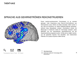 SPRACHE AUS GEHIRNSTRÖMEN REKONSTRUIEREN
Einem deutsch-amerikanischen Forscherteam ist es erstmals
gelungen, unter Anwendung eines Brain-to-Text-Verfahrens aus
Gehirnströmen Laute, Wörter und Sätze abzuleiten. Dafür wurden in
den USA die Hirnströme von sieben Epilepsie-Patienten gemessen,
während diese Beispieltexte vorlasen. Anschließend wurden die
Messungen im Karlsruher Institut für Technologie analysiert, wobei
Methoden aus der automatischen Spracherkennung und der
Signalverarbeitung eingesetzt wurden. Künftig soll es möglich werden,
aus der gedachten Sprache Text abzuleiten, was insbesondere
Patienten mit Locked-in-Syndrom helfen könnte.
http://www.kit.edu
Karlsruher Institut für Technologie (KIT),
Deutschland
4Trendexplorer Send A Trend PPT Export
 