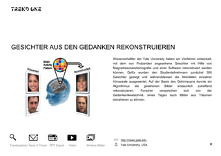 GESICHTER AUS DEN GEDANKEN REKONSTRUIEREN
Wissenschaftler der Yale University haben ein Verfahren entwickelt,
mit dem von Probanden angesehene Gesichter mit Hilfe von
Magnetresonanztomografie und einer Software rekonstruiert werden
können. Dafür wurden den Studienteilnehmern zunächst 300
Gesichter gezeigt und währenddessen die Aktivitäten einzelner
Hirnareale ausgewertet. Auf der Basis des Gehirnscans konnte ein
Algorithmus die gesehenen Bilder erstaunlich zutreffend
rekonstruieren. Forscher versprechen sich von der
Gedankenlesetechnik, eines Tages auch Bilder aus Träumen
extrahieren zu können.
http://news.yale.edu
Yale University, USA 8Trendexplorer Send A Trend PPT Export Video Weitere Bilder
 