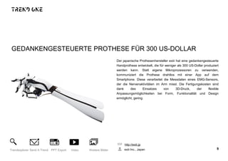 GEDANKENGESTEUERTE PROTHESE FÜR 300 US-DOLLAR
Der japanische Prothesenhersteller exiii hat eine gedankengesteuerte
Handprothese entwickelt, die für weniger als 300 US-Dollar produziert
werden kann. Statt eigene Mikroprozessoren zu verwenden,
kommuniziert die Prothese drahtlos mit einer App auf dem
Smartphone. Diese verarbeitet die Messdaten eines EMG-Sensors,
der die Nervenaktivitäten im Arm misst. Die Fertigungskosten sind
dank des Einsatzes von 3D-Druck, der flexible
Anpassungsmöglichkeiten bei Form, Funktionalität und Design
ermöglicht, gering.
http://exiii.jp
exiii Inc., Japan 9Trendexplorer Send A Trend PPT Export Video Weitere Bilder
 