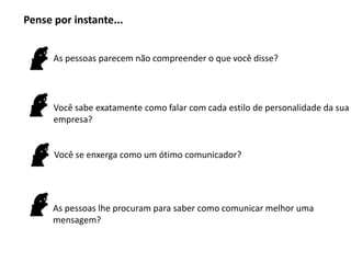Pense por instante...


      As pessoas parecem não compreender o que você disse?




      Você sabe exatamente como falar com cada estilo de personalidade da sua
      empresa?


      Você se enxerga como um ótimo comunicador?




      As pessoas lhe procuram para saber como comunicar melhor uma
      mensagem?
 