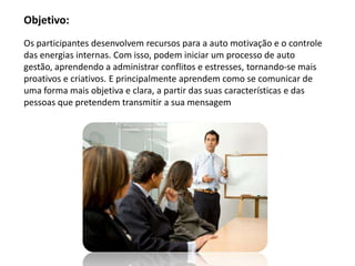 Objetivo:
Os participantes desenvolvem recursos para a auto motivação e o controle
das energias internas. Com isso, podem iniciar um processo de auto
gestão, aprendendo a administrar conflitos e estresses, tornando-se mais
proativos e criativos. E principalmente aprendem como se comunicar de
uma forma mais objetiva e clara, a partir das suas características e das
pessoas que pretendem transmitir a sua mensagem
 