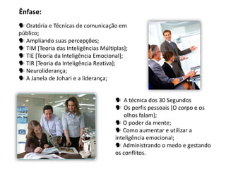 Ênfase:
 Oratória e Técnicas de comunicação em
público;
 Ampliando suas percepções;
 TIM [Teoria das Inteligências Múltiplas];
 TIE [Teoria da Inteligência Emocional];
 TIR [Teoria da Inteligência Reativa];
 Neuroliderança;
 A Janela de Johari e a liderança;


                                       A técnica dos 30 Segundos
                                       Os perfis pessoais [O corpo e os
                                          olhos falam];
                                       O poder da mente;
                                       Como aumentar e utilizar a
                                      inteligência emocional;
                                       Administrando o medo e gestando
                                      os conflitos.
 