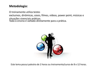 Metodologia:
O treinamento utiliza testes
exclusivos, dinâmicas, cases, filmes, vídeos, power point, músicas e
situações vivenciais práticas.
Todo o ensino é voltado diretamente para a prática.




 Este tema possui palestra de 2 horas ou treinamento/curso de 8 e 12 horas.
 