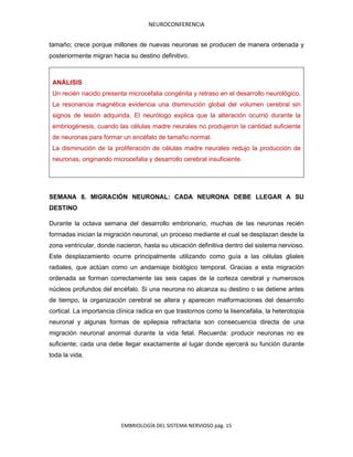 NEUROCONFERENCIA
EMBRIOLOGÍA DEL SISTEMA NERVIOSO pág. 15
tamaño; crece porque millones de nuevas neuronas se producen de manera ordenada y
posteriormente migran hacia su destino definitivo.
ANÁLISIS
Un recién nacido presenta microcefalia congénita y retraso en el desarrollo neurológico.
La resonancia magnética evidencia una disminución global del volumen cerebral sin
signos de lesión adquirida. El neurólogo explica que la alteración ocurrió durante la
embriogénesis, cuando las células madre neurales no produjeron la cantidad suficiente
de neuronas para formar un encéfalo de tamaño normal.
La disminución de la proliferación de células madre neurales redujo la producción de
neuronas, originando microcefalia y desarrollo cerebral insuficiente.
SEMANA 8. MIGRACIÓN NEURONAL: CADA NEURONA DEBE LLEGAR A SU
DESTINO
Durante la octava semana del desarrollo embrionario, muchas de las neuronas recién
formadas inician la migración neuronal, un proceso mediante el cual se desplazan desde la
zona ventricular, donde nacieron, hasta su ubicación definitiva dentro del sistema nervioso.
Este desplazamiento ocurre principalmente utilizando como guía a las células gliales
radiales, que actúan como un andamiaje biológico temporal. Gracias a esta migración
ordenada se forman correctamente las seis capas de la corteza cerebral y numerosos
núcleos profundos del encéfalo. Si una neurona no alcanza su destino o se detiene antes
de tiempo, la organización cerebral se altera y aparecen malformaciones del desarrollo
cortical. La importancia clínica radica en que trastornos como la lisencefalia, la heterotopia
neuronal y algunas formas de epilepsia refractaria son consecuencia directa de una
migración neuronal anormal durante la vida fetal. Recuerda: producir neuronas no es
suficiente; cada una debe llegar exactamente al lugar donde ejercerá su función durante
toda la vida.
 