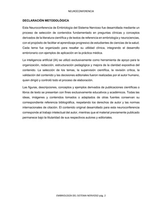 NEUROCONFERENCIA
EMBRIOLOGÍA DEL SISTEMA NERVIOSO pág. 2
DECLARACIÓN METODOLÓGICA
Esta Neuroconferencia de Embriología del Sistema Nervioso fue desarrollada mediante un
proceso de selección de contenidos fundamentado en preguntas clínicas y conceptos
derivados de la literatura científica y de textos de referencia en embriología y neurociencias,
con el propósito de facilitar el aprendizaje progresivo de estudiantes de ciencias de la salud.
Cada tema fue organizado para resaltar su utilidad clínica, integrando el desarrollo
embrionario con ejemplos de aplicación en la práctica médica.
La inteligencia artificial (IA) se utilizó exclusivamente como herramienta de apoyo para la
organización, redacción, estructuración pedagógica y mejora de la claridad expositiva del
contenido. La selección de los temas, la supervisión científica, la revisión crítica, la
validación del contenido y las decisiones editoriales fueron realizadas por el autor humano,
quien dirigió y controló todo el proceso de elaboración.
Las figuras, descripciones, conceptos y ejemplos derivados de publicaciones científicas o
libros de texto se presentan con fines exclusivamente educativos y académicos. Todas las
ideas, imágenes y contenidos tomados o adaptados de otras fuentes conservan su
correspondiente referencia bibliográfica, respetando los derechos de autor y las normas
internacionales de citación. El contenido original desarrollado para esta neuroconferencia
corresponde al trabajo intelectual del autor, mientras que el material previamente publicado
permanece bajo la titularidad de sus respectivos autores y editoriales.
 