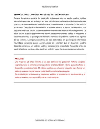 NEUROCONFERENCIA
EMBRIOLOGÍA DEL SISTEMA NERVIOSO pág. 3
SEMANA 1. TODO COMIENZA ANTES DEL SISTEMA NERVIOSO
Durante la primera semana del desarrollo embrionario aún no existe cerebro, médula
espinal ni neuronas; sin embargo, en este periodo ocurre el evento más importante para
que todo el sistema nervioso pueda formarse posteriormente: la implantación del embrión
en el útero. Después de la fecundación, el embrión alcanza el estado de blastocisto, una
pequeña esfera de células cuya masa celular interna dará origen al futuro organismo. De
estas células surgirán posteriormente las tres capas embrionarias, siendo el ectodermo la
capa más externa y la que originará el sistema nervioso, la epidermis y parte de los órganos
de los sentidos. La importancia clínica de este dato radica en que ninguna enfermedad
neurológica congénita puede comprenderse sin entender que el desarrollo cerebral
depende primero de un embrión viable y correctamente implantado. Recuerda: antes de
existir el sistema nervioso, debe existir un embrión capaz de desarrollarse normalmente.
ANÁLISIS:
Una mujer de 25 años consulta a las seis semanas de gestación. Refiere sangrado
vaginal durante la primera semana posterior a la fecundación y teme que esto afecte el
desarrollo neurológico fetal. El médico explica que el primer requisito para formar un
sistema nervioso normal es una implantación embrionaria adecuada.
Sin implantación embrionaria y blastocisto viables, el ectodermo no se desarrolla y el
sistema nervioso nunca podrá formarse correctamente.
 