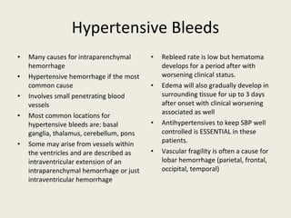 Hypertensive Bleeds Many causes for intraparenchymal hemorrhage Hypertensive hemorrhage if the most common cause Involves small penetrating blood vessels Most common locations for hypertensive bleeds are: basal ganglia, thalamus, cerebellum, pons Some may arise from vessels within the ventricles and are described as intraventricular extension of an intraparenchymal hemorrhage or just intraventricular hemorrhage Rebleed rate is low but hematoma develops for a period after with worsening clinical status. Edema will also gradually develop in surrounding tissue for up to 3 days after onset with clinical worsening associated as well Antihypertensives to keep SBP well controlled is ESSENTIAL in these patients. Vascular fragility is often a cause for lobar hemorrhage (parietal, frontal, occipital, temporal) 