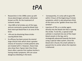 tPA Researchers in the 1990s came up with tissue plasminogen activator, otherwise known as tPA, for the treatment of ischemic stroke. Over 80% of all strokes are of this type, and are commonly caused by blood clots that interrupt blood flow in an area of the brain. tPA acts by dissolving these stroke-causing blood clots.  Its efficacy has been proven by several large clinical trials which show a greater chance of recovery in stroke patients who are treated with it. However, these trials also show that, if given later than three hours after a person first realizes he/she is having stroke symptoms, tPA can cause dangerous bleeding in the brain. Consequently, it is only safe to give tPA within 3 hours of the beginning of stroke symptoms, which is why physicians think of this time as the "golden three hour tPA window". Injection of TPA, or a similar agent, directly into the blood clot that is causing the stroke. To do this, a special small catheter is inserted into one of the major blood vessels in the leg, and is strategically advanced towards the brain using a special video system. Once the blood clot is found, the small catheter is passed into its center where the injection is delivered. 