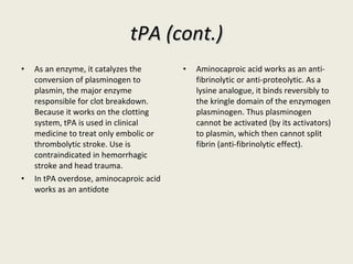 tPA (cont.) As an enzyme, it catalyzes the conversion of plasminogen to plasmin, the major enzyme responsible for clot breakdown. Because it works on the clotting system, tPA is used in clinical medicine to treat only embolic or thrombolytic stroke. Use is contraindicated in hemorrhagic stroke and head trauma. In tPA overdose, aminocaproic acid works as an antidote Aminocaproic acid works as an anti-fibrinolytic or anti-proteolytic. As a lysine analogue, it binds reversibly to the kringle domain of the enzymogen plasminogen. Thus plasminogen cannot be activated (by its activators) to plasmin, which then cannot split fibrin (anti-fibrinolytic effect). 
