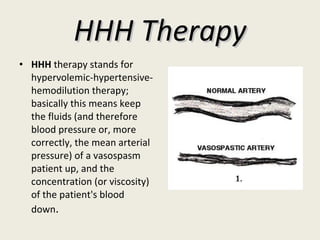 HHH Therapy HHH  therapy stands for hypervolemic-hypertensive-hemodilution therapy; basically this means keep the fluids (and therefore blood pressure or, more correctly, the mean arterial pressure) of a vasospasm patient up, and the concentration (or viscosity) of the patient's blood down . 