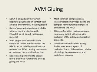AVM Gluing NBCA is a liquid polymer which begins to polymerize on contact with an ionic environment, including blood Rate of polymerization is controllable with varying the dilution with Ethiodol- an oil based, radiopaque material With proper dilution and careful control of rate of administration the NBCA can be reliably placed into the nidus of the AVM, causing permanent occlusion of the embolized section Neuro exam performed to test all levels of cortical functioning prior to gluing the AVM Most common complication is intracerebral hemorrhage due to the complex hemodynamic changes in and around the AVM. After confirmation that no apparent neurologic deficit will occur with occlusion of the artery, embolization proceeds. Use Lidocaine and a short acting Barbiturate as test agents of occlusion due to difference of cellular physiology between central and peripheral neurons 