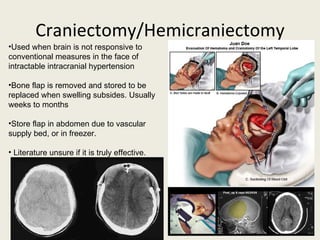 Craniectomy/Hemicraniectomy Used when brain is not responsive to conventional measures in the face of intractable intracranial hypertension Bone flap is removed and stored to be replaced when swelling subsides. Usually weeks to months Store flap in abdomen due to vascular supply bed, or in freezer. Literature unsure if it is truly effective. 