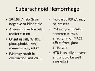 Subarachnoid Hemorrhage 10-15% Angio Gram negative or idiopathic Aneurismal or Vascular Malformation Onset usually WHOL, photophobia, N/V, meningismus, +LOC IVH may result in obstruction and <LOC Increased ICP s/s may be present ICH along with SAH common in MCA aneurysm, or MASS effect from giant aneurysm HTN is usually present and should be well controlled  