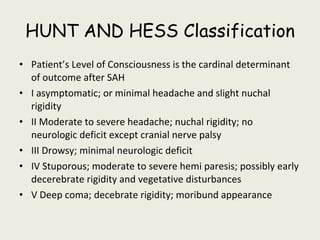 HUNT AND HESS Classification Patient’s Level of Consciousness is the cardinal determinant of outcome after SAH I asymptomatic; or minimal headache and slight nuchal rigidity II Moderate to severe headache; nuchal rigidity; no neurologic deficit except cranial nerve palsy III Drowsy; minimal neurologic deficit IV Stuporous; moderate to severe hemi paresis; possibly early decerebrate rigidity and vegetative disturbances V Deep coma; decebrate rigidity; moribund appearance 
