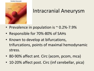 Intracranial Aneurysm Prevalence in population is ~ 0.2%-7.9% Responsible for 70%-80% of SAHs Known to develop at bifurcations, trifurcations, points of maximal hemodynamic stress. 80-90% affect ant. Circ (acom, pcom, mca) 10-20% affect post. Circ (inf cerebellar, pica) 