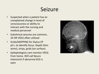 Seizure Suspected when a patient has an unexplained change in level of consciousness or ability to interact with the nursing and medical personnel Subclinical seizures are common, 24 HR VEEG often utilized Grids/MAPPING for Status EP pt’s. to identify focus. Depth (thin wires), strips, grids (on surface) Epileptologists cam monitor VEEG from home. Will call Neuro Intensivist if abnormal EEG is seen 