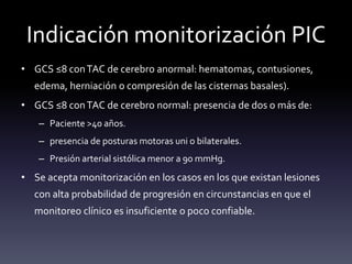Indicación monitorización PIC
• GCS ≤8 conTAC de cerebro anormal: hematomas, contusiones,
edema, herniación o compresión de las cisternas basales).
• GCS ≤8 conTAC de cerebro normal: presencia de dos o más de:
– Paciente >40 años.
– presencia de posturas motoras uni o bilaterales.
– Presión arterial sistólica menor a 90 mmHg.
• Se acepta monitorización en los casos en los que existan lesiones
con alta probabilidad de progresión en circunstancias en que el
monitoreo clínico es insuficiente o poco confiable.
 