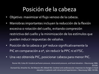 Posición de la cabeza
• Objetivo: maximizar el flujo venoso de la cabeza.
• Maniobras importantes incluyen la reducción de la flexión
excesiva o rotación del cuello, evitando compresión
restrictiva del cuello y la minimización de los estímulos que
pueden inducir respuestas de valsalva.
• Posición de la cabeza a 30º reduce significativamente la
PIC en comparación a 0º, sin reducir la PPC ni el FSC.
• Una vez obtenida PIC, posicionar cabeza para menor PIC.
Rosner MJ, Coley IB. Cerebral perfusion pressure, intracranial pressure, and head elevation. J Neurosurg 1986;
65:636.
Durward QJ, Amacher AL, Del Maestro RF, Sibbald WJ. Cerebral and cardiovascular responses to changes in head
elevation in patients with intracranial hypertension. J Neurosurg 1983; 59:938.
 