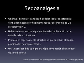 Sedoanalgesia
• Objetivo: disminuir la ansiedad, el dolor, lograr adaptación al
ventilador mecánico y finalmente reducir el consumo de O2
cerebral y la PIC.
• Habitualmente esto se logra mediante la combinación de un
opioide más un hipnótico.
• Propofol es especialmente atractivo ya que se le han atribuido
propiedades neuroprotectoras.
• Una vez suspendido se logra una rápida evaluación clínica dado
vida media corta.
Lassen NA, Christensen MS. Physiology of cerebral blood flow. Br J Anaesth 1976; 48:719.
 