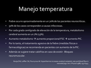 Manejo temperatura
• Fiebre ocurre aproximadamente en un 70% de los pacientes neurocríticos.
• 50% de los casos corresponden a causas infecciosas.
• Por cada grado centígrado de elevación de la temperatura, metabolismo
cerebral aumenta en un 7% (13%).
• Aumento metabolismo  aumento proporcional FSC  aumento PIC.
• Por lo tanto, el tratamiento agresivo de la fiebre (medidas físicas o
farmacológicas) se recomienda en pacientes con aumento de la PIC.
• Además se sugiere tratar calofríos en caso de existir: Bloqueo
neuromuscular.
Busija DW, Leffler CW, Pourcyrous M. Hyperthermia increases cerebral metabolic rate and blood flow in
neonatal pigs.Am J Physiol 1988; 255:H343.
 