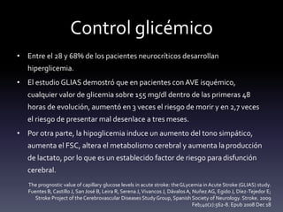 Control glicémico
• Entre el 28 y 68% de los pacientes neurocríticos desarrollan
hiperglicemia.
• El estudio GLIAS demostró que en pacientes conAVE isquémico,
cualquier valor de glicemia sobre 155 mg/dl dentro de las primeras 48
horas de evolución, aumentó en 3 veces el riesgo de morir y en 2,7 veces
el riesgo de presentar mal desenlace a tres meses.
• Por otra parte, la hipoglicemia induce un aumento del tono simpático,
aumenta el FSC, altera el metabolismo cerebral y aumenta la producción
de lactato, por lo que es un establecido factor de riesgo para disfunción
cerebral.
The prognostic value of capillary glucose levels in acute stroke: theGLycemia inAcute Stroke (GLIAS) study.
Fuentes B, Castillo J, San José B, Leira R, Serena J,Vivancos J, Dávalos A, NuñezAG, Egido J, Díez-Tejedor E;
Stroke Project of the Cerebrovascular Diseases StudyGroup, Spanish Society of Neurology. Stroke. 2009
Feb;40(2):562-8. Epub 2008 Dec 18
 