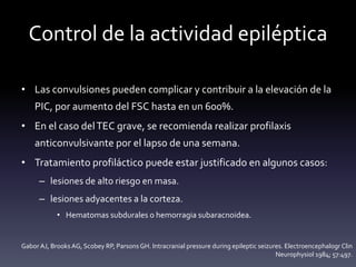 Control de la actividad epiléptica
• Las convulsiones pueden complicar y contribuir a la elevación de la
PIC, por aumento del FSC hasta en un 600%.
• En el caso delTEC grave, se recomienda realizar profilaxis
anticonvulsivante por el lapso de una semana.
• Tratamiento profiláctico puede estar justificado en algunos casos:
– lesiones de alto riesgo en masa.
– lesiones adyacentes a la corteza.
• Hematomas subdurales o hemorragia subaracnoidea.
Gabor AJ, Brooks AG, Scobey RP, Parsons GH. Intracranial pressure during epileptic seizures. Electroencephalogr Clin
Neurophysiol 1984; 57:497.
 