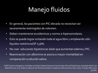 Manejo fluidos
• En general, los pacientes con PIC elevada no necesitan ser
severamente restringidos de volumen.
• Deben mantenerse euvolemicos y normo a hiperosmolares.
• Esto se puede lograr evitando toda el agua libre y empleando sólo
líquidos isotónicos(SF 0,9%).
• No usar soluciones hipotónicas dado que aumentan edema y PIC.
• Reanimación con albúmina se asocia a mayor mortalidad en
comparación a solución salina.
SAFE Study Investigators, Australian and New Zealand Intensive Care Society ClinicalTrialsGroup, Australian Red Cross
Blood Service, et al. Saline or albumin for fluid resuscitation in patients with traumatic brain injury. N Engl J Med 2007;
357:874.
 