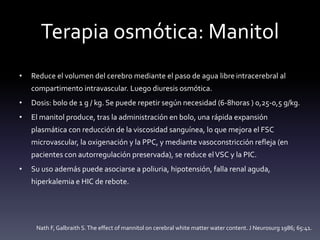 Terapia osmótica: Manitol
• Reduce el volumen del cerebro mediante el paso de agua libre intracerebral al
compartimento intravascular. Luego diuresis osmótica.
• Dosis: bolo de 1 g / kg. Se puede repetir según necesidad (6-8horas ) 0,25-0,5 g/kg.
• El manitol produce, tras la administración en bolo, una rápida expansión
plasmática con reducción de la viscosidad sanguínea, lo que mejora el FSC
microvascular, la oxigenación y la PPC, y mediante vasoconstricción refleja (en
pacientes con autorregulación preservada), se reduce elVSC y la PIC.
• Su uso además puede asociarse a poliuria, hipotensión, falla renal aguda,
hiperkalemia e HIC de rebote.
Nath F, Galbraith S.The effect of mannitol on cerebral white matter water content. J Neurosurg 1986; 65:41.
 