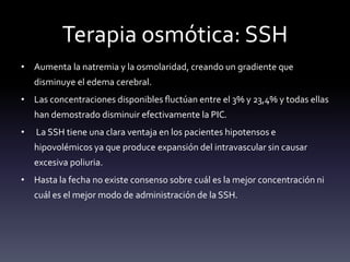 Terapia osmótica: SSH
• Aumenta la natremia y la osmolaridad, creando un gradiente que
disminuye el edema cerebral.
• Las concentraciones disponibles fluctúan entre el 3% y 23,4% y todas ellas
han demostrado disminuir efectivamente la PIC.
• La SSH tiene una clara ventaja en los pacientes hipotensos e
hipovolémicos ya que produce expansión del intravascular sin causar
excesiva poliuria.
• Hasta la fecha no existe consenso sobre cuál es la mejor concentración ni
cuál es el mejor modo de administración de la SSH.
 