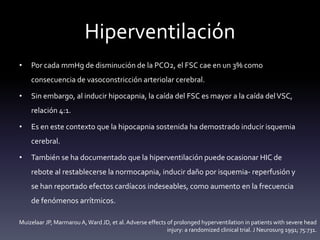 Hiperventilación
• Por cada mmHg de disminución de la PCO2, el FSC cae en un 3% como
consecuencia de vasoconstricción arteriolar cerebral.
• Sin embargo, al inducir hipocapnia, la caída del FSC es mayor a la caída delVSC,
relación 4:1.
• Es en este contexto que la hipocapnia sostenida ha demostrado inducir isquemia
cerebral.
• También se ha documentado que la hiperventilación puede ocasionar HIC de
rebote al restablecerse la normocapnia, inducir daño por isquemia- reperfusión y
se han reportado efectos cardíacos indeseables, como aumento en la frecuencia
de fenómenos arrítmicos.
Muizelaar JP, Marmarou A,Ward JD, et al. Adverse effects of prolonged hyperventilation in patients with severe head
injury: a randomized clinical trial. J Neurosurg 1991; 75:731.
 