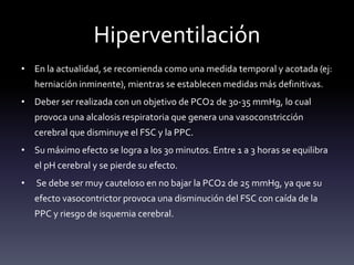 Hiperventilación
• En la actualidad, se recomienda como una medida temporal y acotada (ej:
herniación inminente), mientras se establecen medidas más definitivas.
• Deber ser realizada con un objetivo de PCO2 de 30-35 mmHg, lo cual
provoca una alcalosis respiratoria que genera una vasoconstricción
cerebral que disminuye el FSC y la PPC.
• Su máximo efecto se logra a los 30 minutos. Entre 1 a 3 horas se equilibra
el pH cerebral y se pierde su efecto.
• Se debe ser muy cauteloso en no bajar la PCO2 de 25 mmHg, ya que su
efecto vasocontrictor provoca una disminución del FSC con caída de la
PPC y riesgo de isquemia cerebral.
 