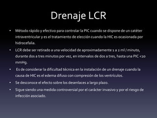 Drenaje LCR
• Método rápido y efectivo para controlar la PIC cuando se dispone de un catéter
intraventricular y es el tratamiento de elección cuando la HIC es ocasionada por
hidrocefalia.
• LCR debe ser retirado a una velocidad de aproximadamente 1 a 2 ml / minuto,
durante dos a tres minutos por vez, en intervalos de dos a tres, hasta una PIC <20
mmHg.
• Es de considerar la dificultad técnica en la instalación de un drenaje cuando la
causa de HIC es el edema difuso con compresión de los ventrículos.
• Se desconoce el efecto sobre los desenlaces a largo plazo.
• Sigue siendo una medida controversial por el carácter invasivo y por el riesgo de
infección asociado.
 