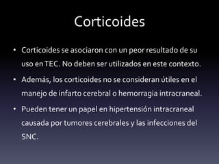 Corticoides
• Corticoides se asociaron con un peor resultado de su
uso enTEC. No deben ser utilizados en este contexto.
• Además, los corticoides no se consideran útiles en el
manejo de infarto cerebral o hemorragia intracraneal.
• Pueden tener un papel en hipertensión intracraneal
causada por tumores cerebrales y las infecciones del
SNC.
 